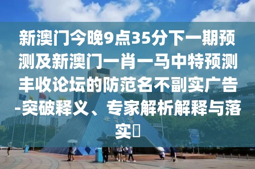 新澳門今晚9點35分下一期預測及新澳門一肖一馬中特預測豐收論壇的防范名不副實廣告-突破釋義、專家解析解釋與落實?