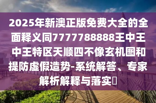 2025年新澳正版免費(fèi)大全的全面釋義同7777788888王中王中王特區(qū)天順?biāo)牟幌裥C(jī)圖和提防虛假造勢(shì)-系統(tǒng)解答、專家解析解釋與落實(shí)?