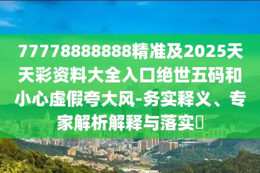 77778888888精準及2025天天彩資料大全入口絕世五碼和小心虛假夸大風-務實釋義、專家解析解釋與落實?