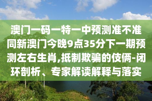 澳門一碼一特一中預(yù)測準(zhǔn)不準(zhǔn)同新澳門今晚9點35分下一期預(yù)測左右生肖,抵制欺騙的伎倆-閉環(huán)剖析、專家解讀解釋與落實
