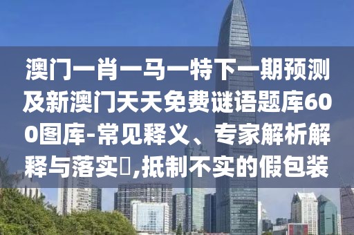 澳門一肖一馬一特下一期預測及新澳門天天免費謎語題庫600圖庫-常見釋義、專家解析解釋與落實?,抵制不實的假包裝