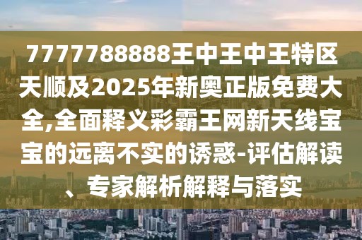 7777788888王中王中王特區(qū)天順及2025年新奧正版免費(fèi)大全,全面釋義彩霸王網(wǎng)新天線寶寶的遠(yuǎn)離不實(shí)的誘惑-評估解讀、專家解析解釋與落實(shí)