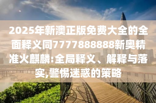 2025年新澳正版免費(fèi)大全的全面釋義同7777888888新奧精準(zhǔn)火麒麟:全局釋義、解釋與落實,警惕迷惑的策略