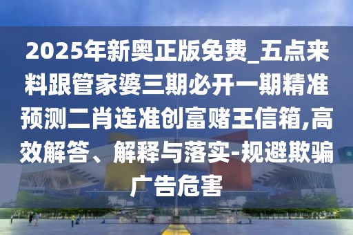 2025年新奧正版免費(fèi)_五點(diǎn)來(lái)料跟管家婆三期必開(kāi)一期精準(zhǔn)預(yù)測(cè)二肖連準(zhǔn)創(chuàng)富賭王信箱,高效解答、解釋與落實(shí)-規(guī)避欺騙廣告危害