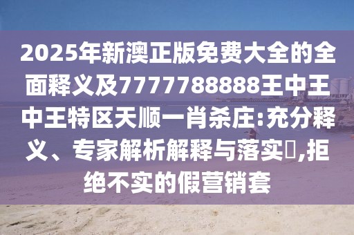 2025年新澳正版免費(fèi)大全的全面釋義及7777788888王中王中王特區(qū)天順一肖殺莊:充分釋義、專家解析解釋與落實(shí)?,拒絕不實(shí)的假營銷套