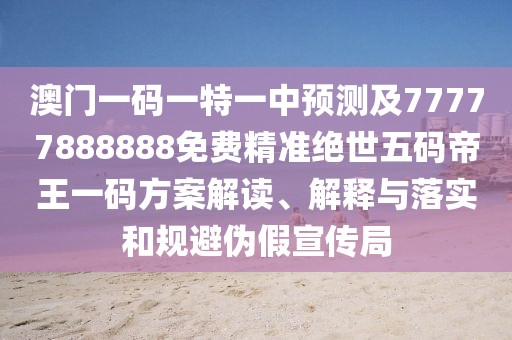 澳門一碼一特一中預測及77777888888免費精準絕世五碼帝王一碼方案解讀、解釋與落實和規(guī)避偽假宣傳局