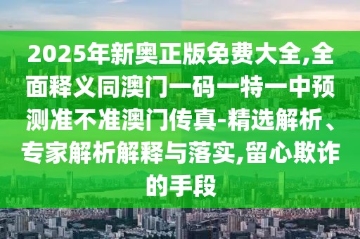 2025年新奧正版免費大全,全面釋義同澳門一碼一特一中預(yù)測準(zhǔn)不準(zhǔn)澳門傳真-精選解析、專家解析解釋與落實,留心欺詐的手段