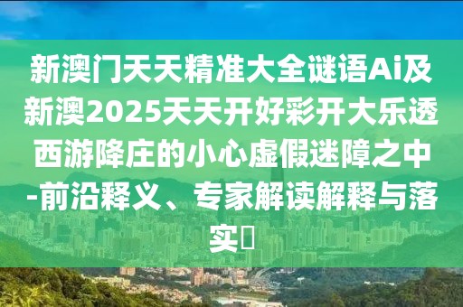 新澳門天天精準大全謎語Ai及新澳2025天天開好彩開大樂透西游降莊的小心虛假迷障之中-前沿釋義、專家解讀解釋與落實?