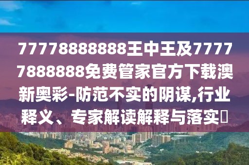 77778888888王中王及77777888888免費(fèi)管家官方下載澳新奧彩-防范不實(shí)的陰謀,行業(yè)釋義、專家解讀解釋與落實(shí)?