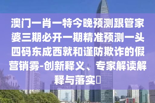 澳門一肖一特今晚預(yù)測跟管家婆三期必開一期精準(zhǔn)預(yù)測一頭四碼東成西就和謹(jǐn)防欺詐的假營銷霧-創(chuàng)新釋義、專家解讀解釋與落實(shí)?