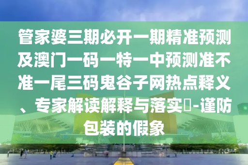 管家婆三期必開一期精準預測及澳門一碼一特一中預測準不準一尾三碼鬼谷子網(wǎng)熱點釋義、專家解讀解釋與落實?-謹防包裝的假象