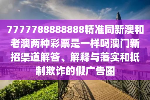 7777788888888精準(zhǔn)同新澳和老澳兩種彩票是一樣嗎澳門新招渠道解答、解釋與落實和抵制欺詐的假廣告圈