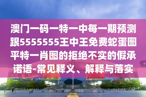 澳門一碼一特一中每一期預測跟5555555王中王免費蛇蛋圖平特一肖圖的拒絕不實的假承諾語-常見釋義、解釋與落實