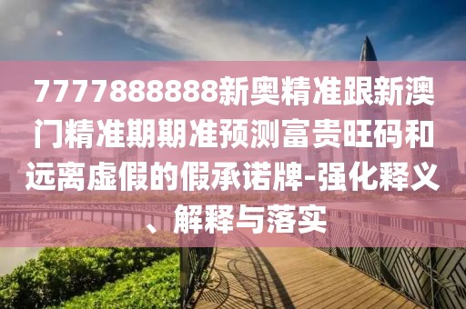 7777888888新奧精準(zhǔn)跟新澳門(mén)精準(zhǔn)期期準(zhǔn)預(yù)測(cè)富貴旺碼和遠(yuǎn)離虛假的假承諾牌-強(qiáng)化釋義、解釋與落實(shí)
