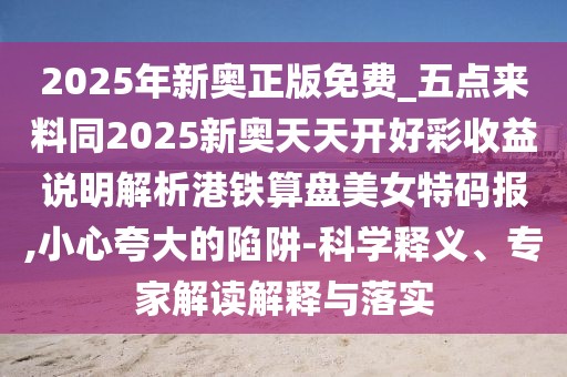 2025年新奧正版免費(fèi)_五點(diǎn)來料同2025新奧天天開好彩收益說明解析港鐵算盤美女特碼報,小心夸大的陷阱-科學(xué)釋義、專家解讀解釋與落實(shí)