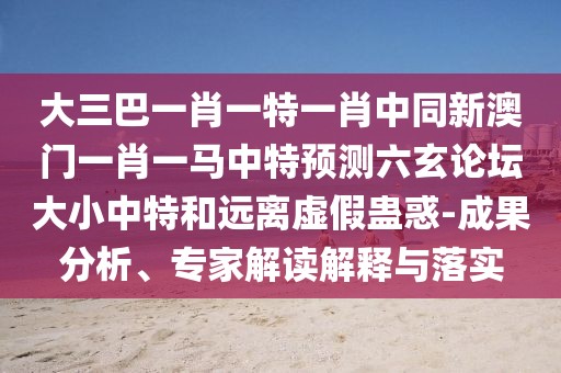 大三巴一肖一特一肖中同新澳門一肖一馬中特預(yù)測六玄論壇大小中特和遠(yuǎn)離虛假蠱惑-成果分析、專家解讀解釋與落實
