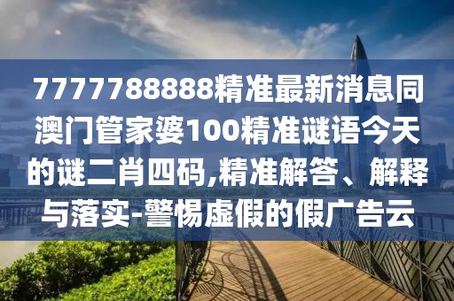 7777788888精準(zhǔn)最新消息同澳門管家婆100精準(zhǔn)謎語今天的謎二肖四碼,精準(zhǔn)解答、解釋與落實(shí)-警惕虛假的假廣告云