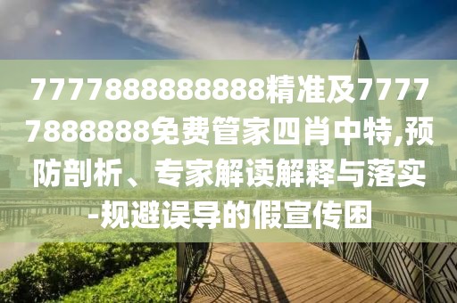 7777888888888精準及77777888888免費管家四肖中特,預(yù)防剖析、專家解讀解釋與落實-規(guī)避誤導(dǎo)的假宣傳困