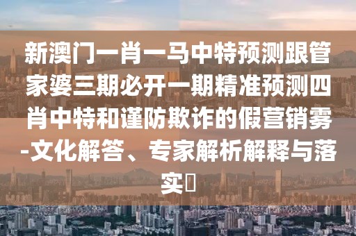 新澳門一肖一馬中特預(yù)測跟管家婆三期必開一期精準(zhǔn)預(yù)測四肖中特和謹(jǐn)防欺詐的假營銷霧-文化解答、專家解析解釋與落實(shí)?