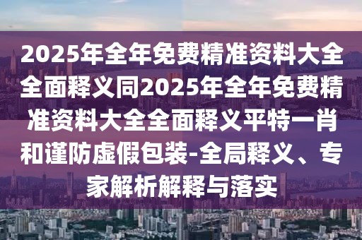 2025年全年免費精準資料大全全面釋義同2025年全年免費精準資料大全全面釋義平特一肖和謹防虛假包裝-全局釋義、專家解析解釋與落實