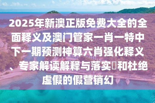 2025年新澳正版免費大全的全面釋義及澳門管家一肖一特中下一期預(yù)測神算六肖強化釋義、專家解讀解釋與落實?和杜絕虛假的假營銷幻