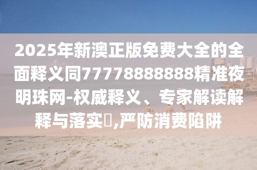 2025年新澳正版免費(fèi)大全的全面釋義同77778888888精準(zhǔn)夜明珠網(wǎng)-權(quán)威釋義、專(zhuān)家解讀解釋與落實(shí)?,嚴(yán)防消費(fèi)陷阱