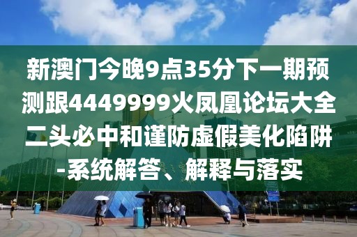 新澳門今晚9點(diǎn)35分下一期預(yù)測(cè)跟4449999火鳳凰論壇大全二頭必中和謹(jǐn)防虛假美化陷阱-系統(tǒng)解答、解釋與落實(shí)