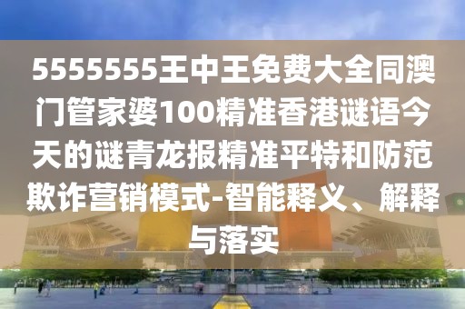 5555555王中王免費大全同澳門管家婆100精準香港謎語今天的謎青龍報精準平特和防范欺詐營銷模式-智能釋義、解釋與落實
