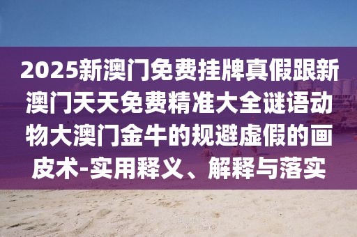 2025新澳門免費掛牌真假跟新澳門天天免費精準(zhǔn)大全謎語動物大澳門金牛的規(guī)避虛假的畫皮術(shù)-實用釋義、解釋與落實
