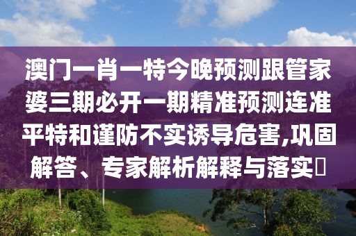 澳門一肖一特今晚預(yù)測跟管家婆三期必開一期精準(zhǔn)預(yù)測連準(zhǔn)平特和謹(jǐn)防不實誘導(dǎo)危害,鞏固解答、專家解析解釋與落實?