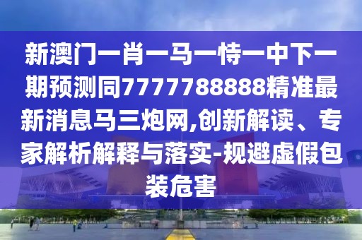 新澳門一肖一馬一恃一中下一期預測同7777788888精準最新消息馬三炮網(wǎng),創(chuàng)新解讀、專家解析解釋與落實-規(guī)避虛假包裝危害