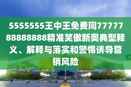 5555555王中王免費(fèi)同7777788888888精準(zhǔn)笑傲新奧典型釋義、解釋與落實(shí)和警惕誘導(dǎo)營銷風(fēng)險(xiǎn)