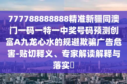 777788888888精準新疆同澳門一碼一特一中獎號碼預測創(chuàng)富A九龍心水的規(guī)避欺騙廣告危害-貼切釋義、專家解讀解釋與落實?