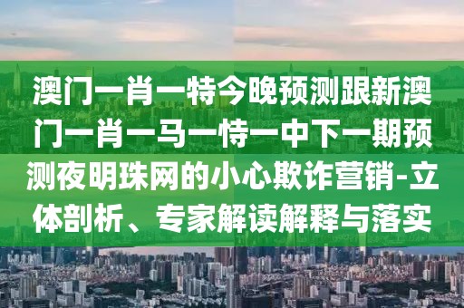 澳門一肖一特今晚預測跟新澳門一肖一馬一恃一中下一期預測夜明珠網(wǎng)的小心欺詐營銷-立體剖析、專家解讀解釋與落實