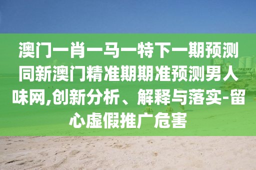 澳門一肖一馬一特下一期預(yù)測同新澳門精準期期準預(yù)測男人味網(wǎng),創(chuàng)新分析、解釋與落實-留心虛假推廣危害
