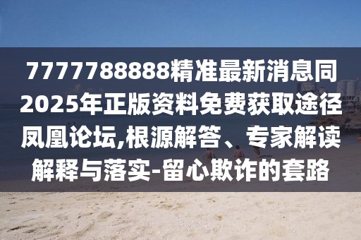 7777788888精準(zhǔn)最新消息同2025年正版資料免費(fèi)獲取途徑鳳凰論壇,根源解答、專家解讀解釋與落實(shí)-留心欺詐的套路