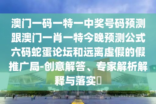 澳門一碼一特一中獎(jiǎng)號(hào)碼預(yù)測(cè)跟澳門一肖一特今晚預(yù)測(cè)公式六碼蛇蛋論壇和遠(yuǎn)離虛假的假推廣局-創(chuàng)意解答、專家解析解釋與落實(shí)?