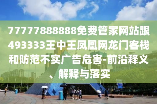 77777888888免費(fèi)管家網(wǎng)站跟493333王中王鳳凰網(wǎng)龍門客棧和防范不實(shí)廣告危害-前沿釋義、解釋與落實(shí)