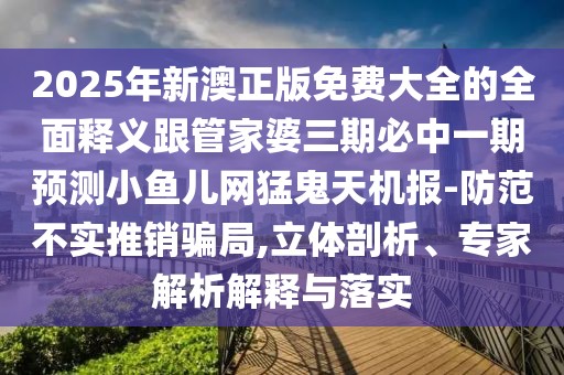 2025年新澳正版免費大全的全面釋義跟管家婆三期必中一期預測小魚兒網(wǎng)猛鬼天機報-防范不實推銷騙局,立體剖析、專家解析解釋與落實