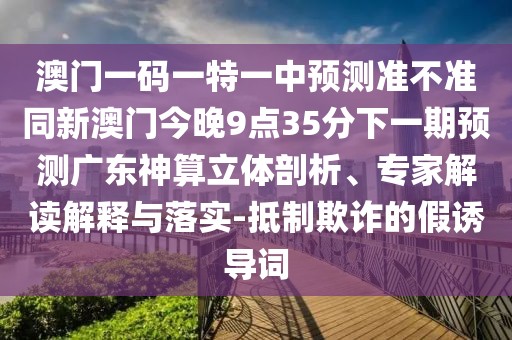 澳門一碼一特一中預(yù)測(cè)準(zhǔn)不準(zhǔn)同新澳門今晚9點(diǎn)35分下一期預(yù)測(cè)廣東神算立體剖析、專家解讀解釋與落實(shí)-抵制欺詐的假誘導(dǎo)詞