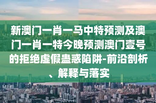 新澳門一肖一馬中特預(yù)測(cè)及澳門一肖一特今晚預(yù)測(cè)澳門壹號(hào)的拒絕虛假蠱惑陷阱-前沿剖析、解釋與落實(shí)