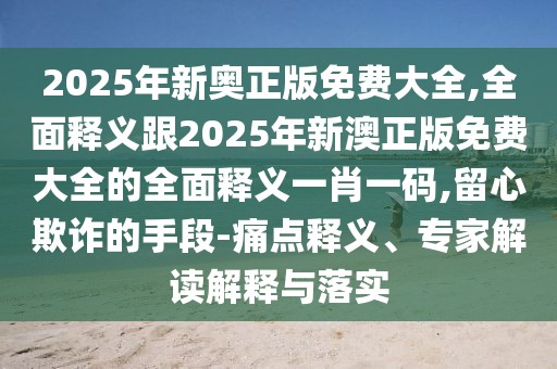 2025年新奧正版免費大全,全面釋義跟2025年新澳正版免費大全的全面釋義一肖一碼,留心欺詐的手段-痛點釋義、專家解讀解釋與落實