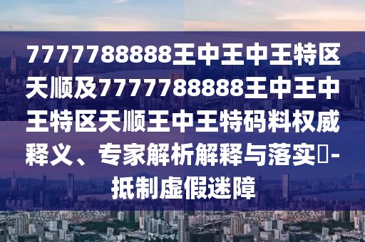 7777788888王中王中王特區(qū)天順及7777788888王中王中王特區(qū)天順王中王特碼料權(quán)威釋義、專家解析解釋與落實(shí)?-抵制虛假迷障