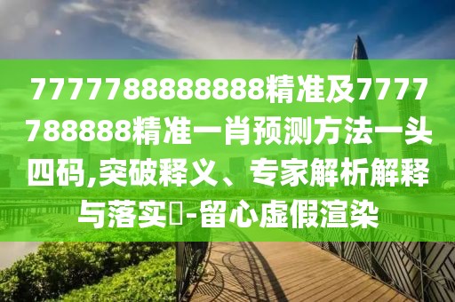 7777788888888精準(zhǔn)及7777788888精準(zhǔn)一肖預(yù)測方法一頭四碼,突破釋義、專家解析解釋與落實(shí)?-留心虛假渲染