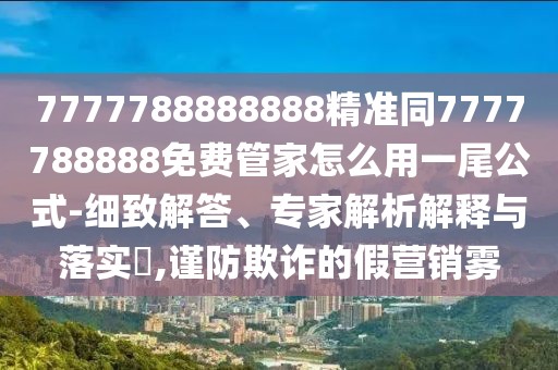 7777788888888精準同7777788888免費管家怎么用一尾公式-細致解答、專家解析解釋與落實?,謹防欺詐的假營銷霧