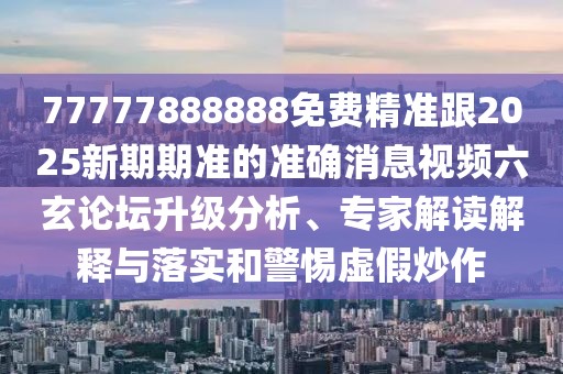 77777888888免費精準跟2025新期期準的準確消息視頻六玄論壇升級分析、專家解讀解釋與落實和警惕虛假炒作