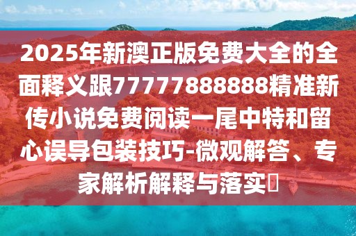 2025年新澳正版免費大全的全面釋義跟77777888888精準新傳小說免費閱讀一尾中特和留心誤導包裝技巧-微觀解答、專家解析解釋與落實?