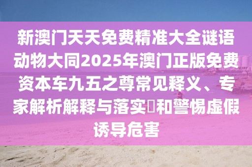新澳門天天免費(fèi)精準(zhǔn)大全謎語動物大同2025年澳門正版免費(fèi)資本車九五之尊常見釋義、專家解析解釋與落實(shí)?和警惕虛假誘導(dǎo)危害