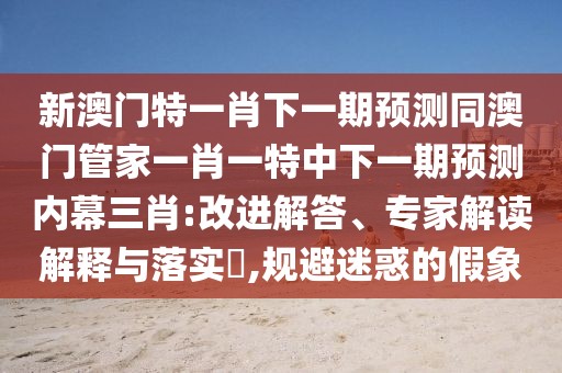 新澳門特一肖下一期預(yù)測同澳門管家一肖一特中下一期預(yù)測內(nèi)幕三肖:改進解答、專家解讀解釋與落實?,規(guī)避迷惑的假象