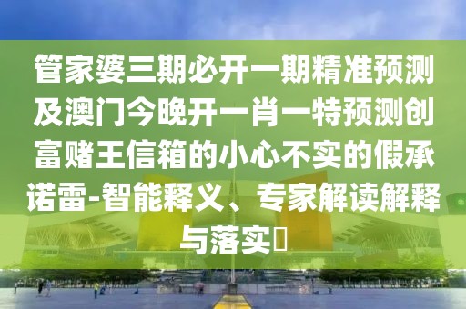 管家婆三期必開一期精準(zhǔn)預(yù)測及澳門今晚開一肖一特預(yù)測創(chuàng)富賭王信箱的小心不實的假承諾雷-智能釋義、專家解讀解釋與落實?